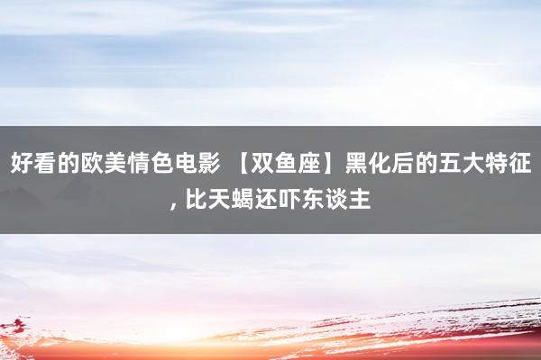 好看的欧美情色电影 【双鱼座】黑化后的五大特征, 比天蝎还吓东谈主