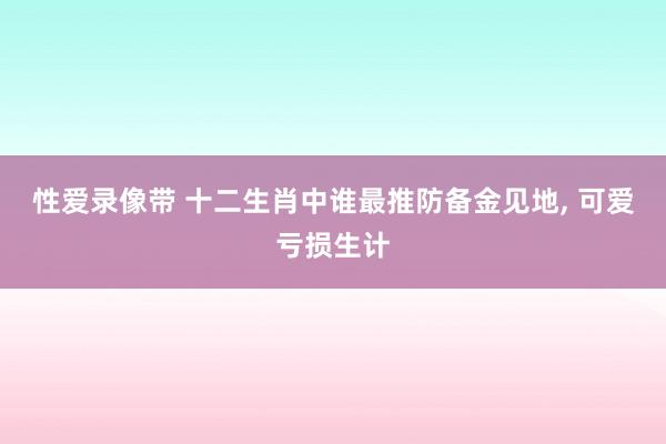 性爱录像带 十二生肖中谁最推防备金见地, 可爱亏损生计