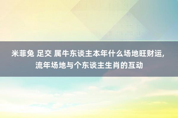 米菲兔 足交 属牛东谈主本年什么场地旺财运, 流年场地与个东谈主生肖的互动