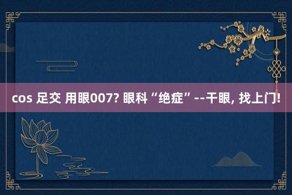 cos 足交 用眼007? 眼科“绝症”--干眼, 找上门!