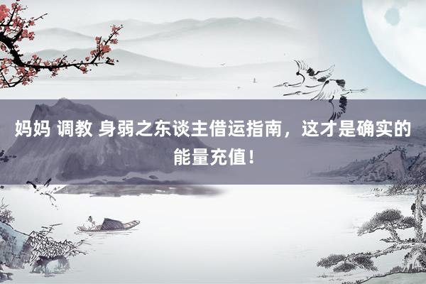 妈妈 调教 身弱之东谈主借运指南,这才是确实的能量充值!