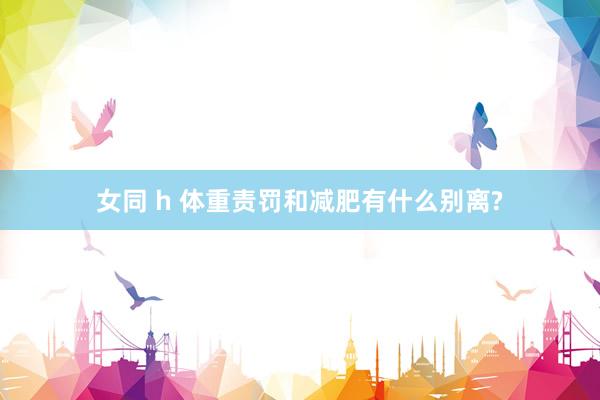女同 h 体重责罚和减肥有什么别离?