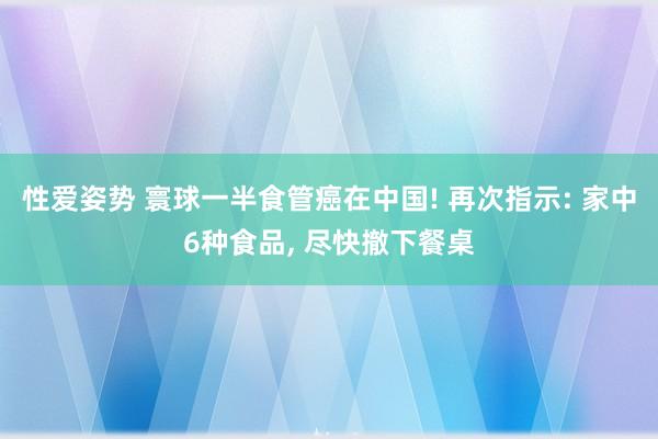 性爱姿势 寰球一半食管癌在中国! 再次指示: 家中6种食品, 尽快撤下餐桌