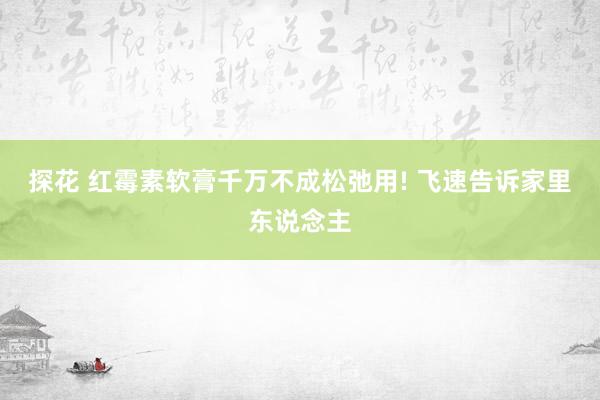 探花 红霉素软膏千万不成松弛用! 飞速告诉家里东说念主