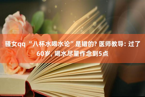 骚女qq “八杯水喝水论”是错的? 医师教导: 过了60岁, 喝水尽量作念到5点