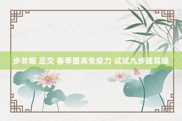 步非烟 足交 春季提高免疫力 试试九步搓耳操