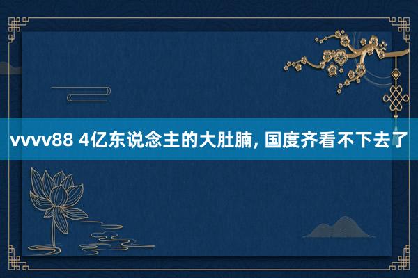 vvvv88 4亿东说念主的大肚腩, 国度齐看不下去了