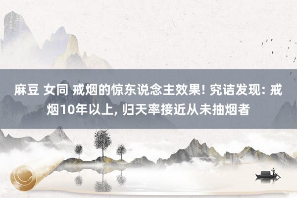 麻豆 女同 戒烟的惊东说念主效果! 究诘发现: 戒烟10年以上, 归天率接近从未抽烟者