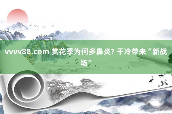 vvvv88.com 赏花季为何多鼻炎? 干冷带来“新战场”