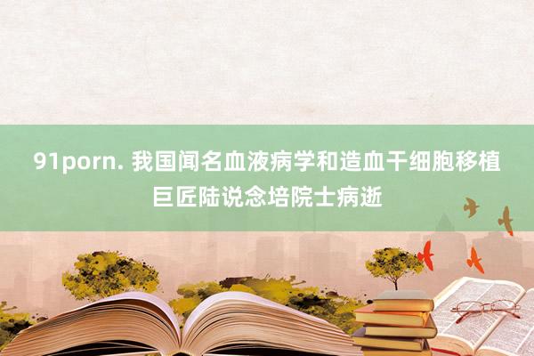 91porn. 我国闻名血液病学和造血干细胞移植巨匠陆说念培院士病逝