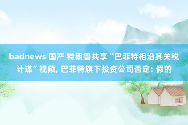 badnews 国产 特朗普共享“巴菲特相沿其关税计谋”视频, 巴菲特旗下投资公司否定: 假的