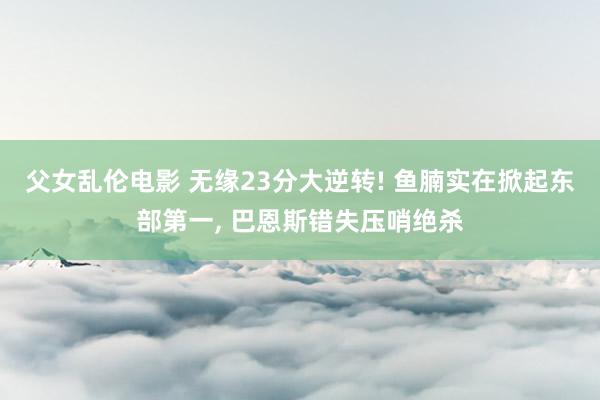父女乱伦电影 无缘23分大逆转! 鱼腩实在掀起东部第一, 巴恩斯错失压哨绝杀