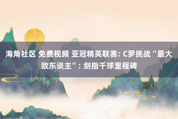 海角社区 免费视频 亚冠精英联赛: C罗挑战“最大敌东谈主”: 剑指千球里程碑