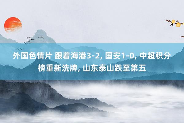 外国色情片 跟着海港3-2, 国安1-0, 中超积分榜重新洗牌, 山东泰山跌至第五