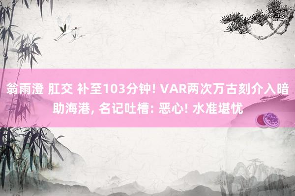 翁雨澄 肛交 补至103分钟! VAR两次万古刻介入暗助海港, 名记吐槽: 恶心! 水准堪忧