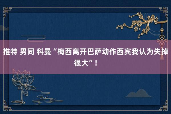 推特 男同 科曼“梅西离开巴萨动作西宾我认为失掉很大”!