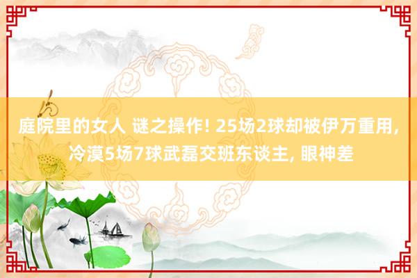 庭院里的女人 谜之操作! 25场2球却被伊万重用, 冷漠5场7球武磊交班东谈主, 眼神差