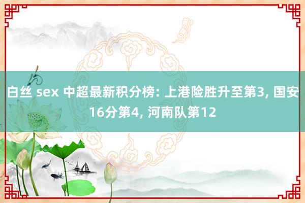 白丝 sex 中超最新积分榜: 上港险胜升至第3, 国安16分第4, 河南队第12