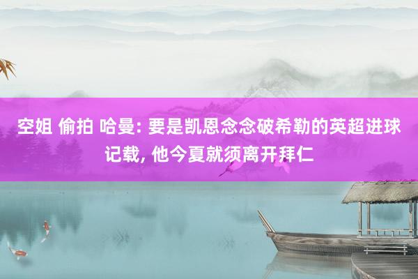 空姐 偷拍 哈曼: 要是凯恩念念破希勒的英超进球记载, 他今夏就须离开拜仁