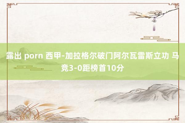 露出 porn 西甲-加拉格尔破门阿尔瓦雷斯立功 马竞3-0距榜首10分