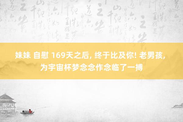妹妹 自慰 169天之后, 终于比及你! 老男孩, 为宇宙杯梦念念作念临了一搏