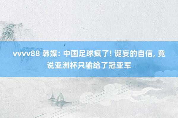 vvvv88 韩媒: 中国足球疯了! 诞妄的自信, 竟说亚洲杯只输给了冠亚军