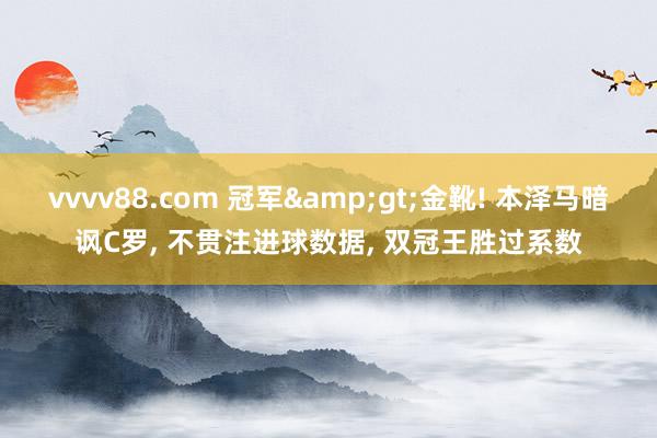 vvvv88.com 冠军&gt;金靴! 本泽马暗讽C罗, 不贯注进球数据, 双冠王胜过系数