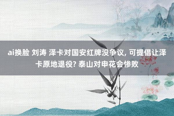 ai换脸 刘涛 泽卡对国安红牌没争议, 可提倡让泽卡原地退役? 泰山对申花会惨败