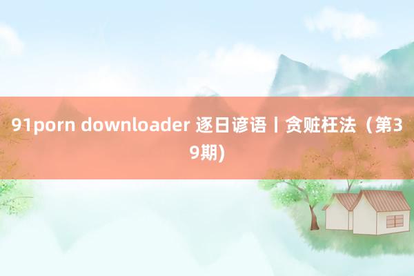 91porn downloader 逐日谚语丨贪赃枉法（第39期)