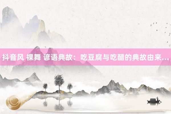 抖音风 裸舞 谚语典故：吃豆腐与吃醋的典故由来...