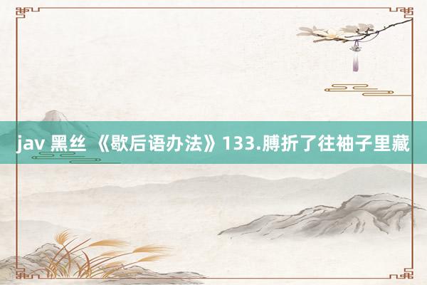 jav 黑丝 《歇后语办法》133.膊折了往袖子里藏