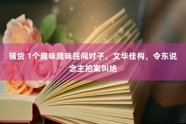 骚货 1个趣味趣味民间对子，文华佳构，令东说念主拍案叫绝