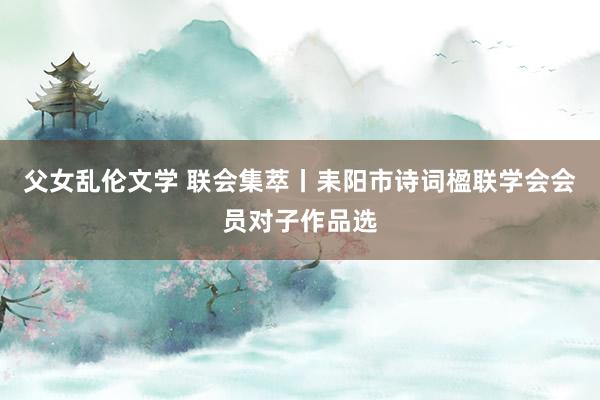 父女乱伦文学 联会集萃丨耒阳市诗词楹联学会会员对子作品选