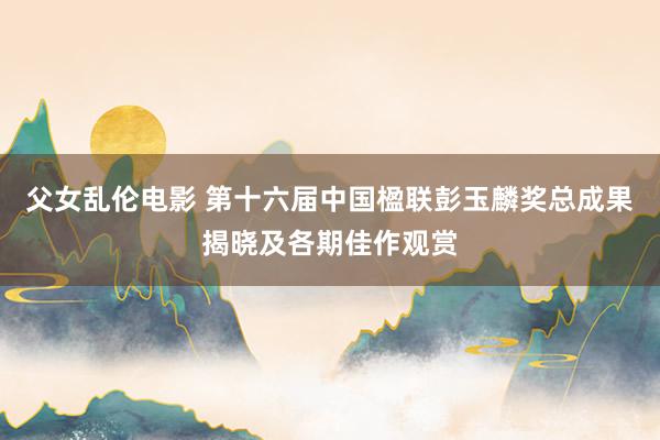 父女乱伦电影 第十六届中国楹联彭玉麟奖总成果揭晓及各期佳作观赏