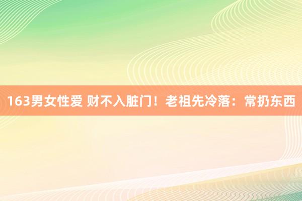 163男女性爱 财不入脏门！老祖先冷落：常扔东西