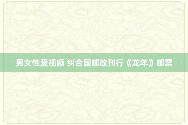 男女性爱视频 纠合国邮政刊行《龙年》邮票