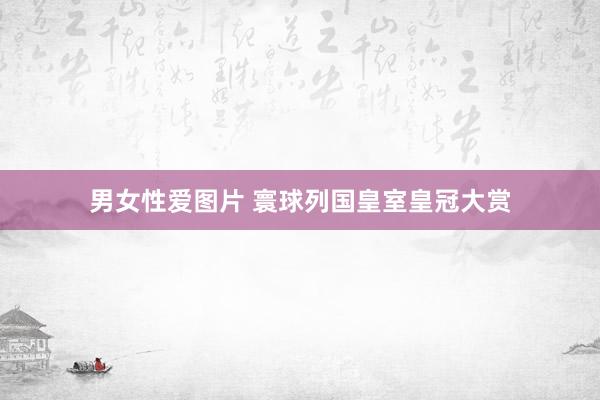 男女性爱图片 寰球列国皇室皇冠大赏