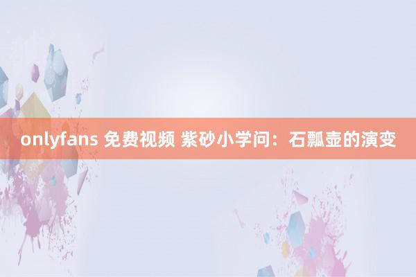 onlyfans 免费视频 紫砂小学问：石瓢壶的演变