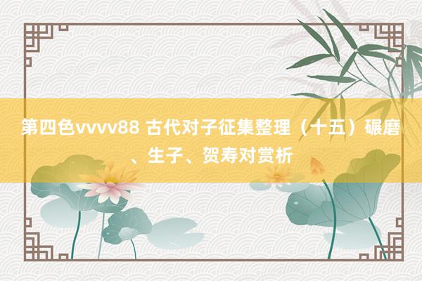 第四色vvvv88 古代对子征集整理（十五）碾磨、生子、贺寿对赏析