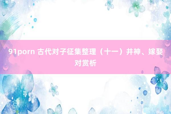 91porn 古代对子征集整理（十一）井神、嫁娶对赏析