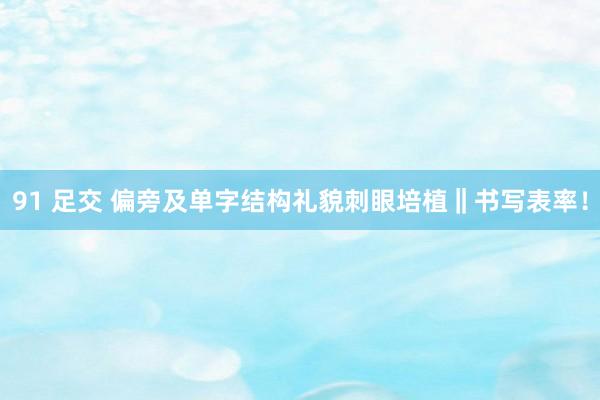 91 足交 偏旁及单字结构礼貌刺眼培植‖书写表率！