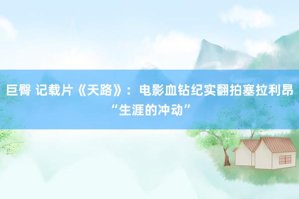 巨臀 记载片《天路》：电影血钻纪实翻拍塞拉利昂“生涯的冲动”