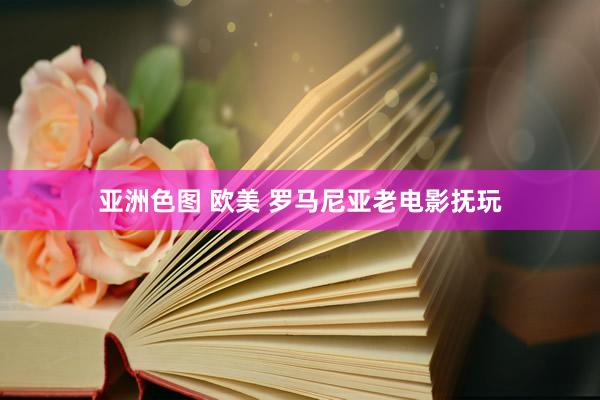 亚洲色图 欧美 罗马尼亚老电影抚玩