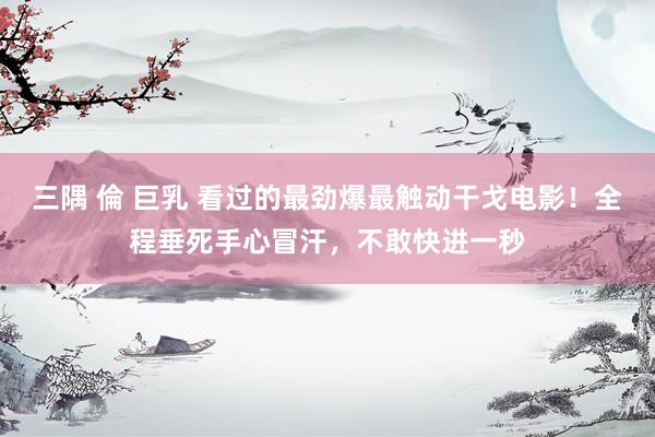 三隅 倫 巨乳 看过的最劲爆最触动干戈电影！全程垂死手心冒汗，不敢快进一秒