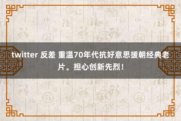 twitter 反差 重温70年代抗好意思援朝经典老片。担心创新先烈！