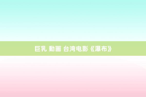巨乳 動画 台湾电影《瀑布》
