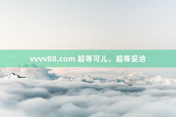 vvvv88.com 超等可儿，超等妥洽