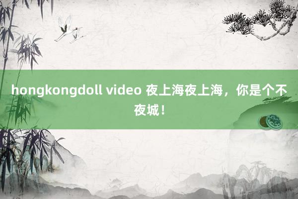 hongkongdoll video 夜上海夜上海，你是个不夜城！