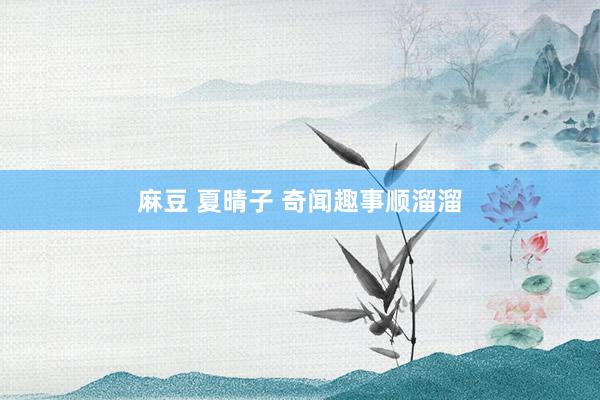 麻豆 夏晴子 奇闻趣事顺溜溜