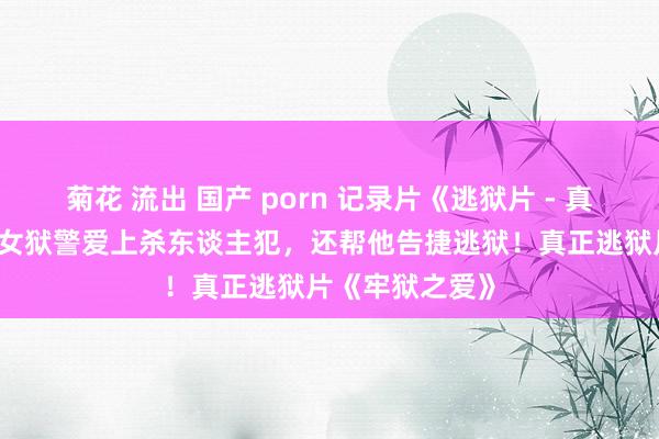 菊花 流出 国产 porn 记录片《逃狱片 - 真正逃狱》27岁女狱警爱上杀东谈主犯，还帮他告捷逃狱！真正逃狱片《牢狱之爱》